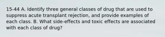 15-44 A. Identify three general classes of drug that are used to suppress acute transplant rejection, and provide examples of each class. B. What side-effects and toxic effects are associated with each class of drug?