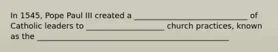 In 1545, Pope Paul III created a _____________________________ of Catholic leaders to ____________________ church practices, known as the _________________________________________________