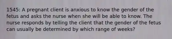 1545: A pregnant client is anxious to know the gender of the fetus and asks the nurse when she will be able to know. The nurse responds by telling the client that the gender of the fetus can usually be determined by which range of weeks?