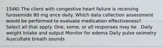 1546) The client with congestive heart failure is receiving furosemide 80 mg once daily. Which data collection assessment would be performed to evaluate medication effectiveness? Select all that apply. One, some, or all responses may be . Daily weight Intake and output Monitor for edema Daily pulse oximetry Auscultate breath sounds