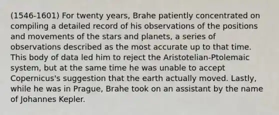 (1546-1601) For twenty years, Brahe patiently concentrated on compiling a detailed record of his observations of the positions and movements of the stars and planets, a series of observations described as the most accurate up to that time. This body of data led him to reject the Aristotelian-Ptolemaic system, but at the same time he was unable to accept Copernicus's suggestion that the earth actually moved. Lastly, while he was in Prague, Brahe took on an assistant by the name of Johannes Kepler.