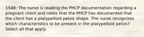 1548: The nurse is reading the PHCP documentation regarding a pregnant client and notes that the PHCP has documented that the client has a platypelloid pelvic shape. The nurse recognizes which characteristics to be present in the platypelloid pelvis? Select all that apply.