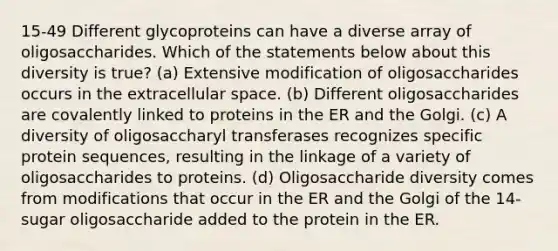 15-49 Different glycoproteins can have a diverse array of oligosaccharides. Which of the statements below about this diversity is true? (a) Extensive modification of oligosaccharides occurs in the extracellular space. (b) Different oligosaccharides are covalently linked to proteins in the ER and the Golgi. (c) A diversity of oligosaccharyl transferases recognizes specific protein sequences, resulting in the linkage of a variety of oligosaccharides to proteins. (d) Oligosaccharide diversity comes from modifications that occur in the ER and the Golgi of the 14-sugar oligosaccharide added to the protein in the ER.