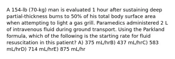 A 154-lb (70-kg) man is evaluated 1 hour after sustaining deep partial-thickness burns to 50% of his total body surface area when attempting to light a gas grill. Paramedics administered 2 L of intravenous fluid during ground transport. Using the Parkland formula, which of the following is the starting rate for fluid resuscitation in this patient? A) 375 mL/hrB) 437 mL/hrC) 583 mL/hrD) 714 mL/hrE) 875 mL/hr