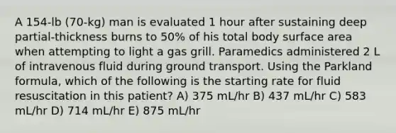 A 154-lb (70-kg) man is evaluated 1 hour after sustaining deep partial-thickness burns to 50% of his total body surface area when attempting to light a gas grill. Paramedics administered 2 L of intravenous fluid during ground transport. Using the Parkland formula, which of the following is the starting rate for fluid resuscitation in this patient? A) 375 mL/hr B) 437 mL/hr C) 583 mL/hr D) 714 mL/hr E) 875 mL/hr