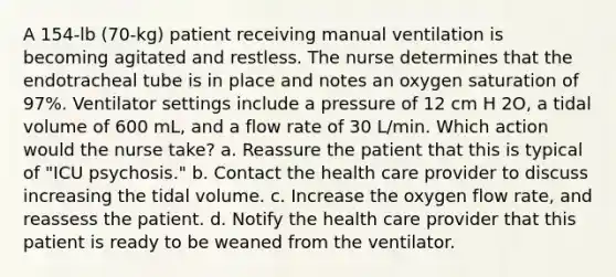 A 154-lb (70-kg) patient receiving manual ventilation is becoming agitated and restless. The nurse determines that the endotracheal tube is in place and notes an oxygen saturation of 97%. Ventilator settings include a pressure of 12 cm H 2O, a tidal volume of 600 mL, and a flow rate of 30 L/min. Which action would the nurse take? a. Reassure the patient that this is typical of "ICU psychosis." b. Contact the health care provider to discuss increasing the tidal volume. c. Increase the oxygen flow rate, and reassess the patient. d. Notify the health care provider that this patient is ready to be weaned from the ventilator.