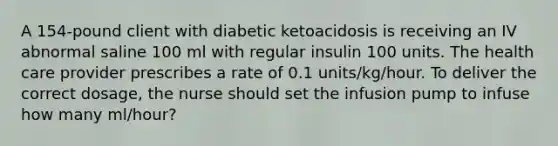 A 154-pound client with diabetic ketoacidosis is receiving an IV abnormal saline 100 ml with regular insulin 100 units. The health care provider prescribes a rate of 0.1 units/kg/hour. To deliver the correct dosage, the nurse should set the infusion pump to infuse how many ml/hour?