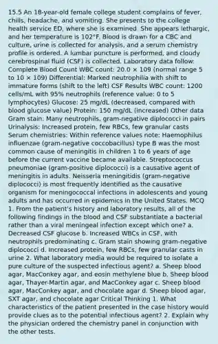 15.5 An 18-year-old female college student complains of fever, chills, headache, and vomiting. She presents to the college health service ED, where she is examined. She appears lethargic, and her temperature is 102°F. Blood is drawn for a CBC and culture, urine is collected for analysis, and a serum chemistry profile is ordered. A lumbar puncture is performed, and cloudy cerebrospinal fluid (CSF) is collected. Laboratory data follow: Complete Blood Count WBC count: 20.0 × 109 (normal range 5 to 10 × 109) Differential: Marked neutrophilia with shift to immature forms (shift to the left) CSF Results WBC count: 1200 cells/mL with 95% neutrophils (reference value: 0 to 5 lymphocytes) Glucose: 25 mg/dL (decreased, compared with blood glucose value) Protein: 150 mg/dL (increased) Other data Gram stain: Many neutrophils, gram-negative diplococci in pairs Urinalysis: Increased protein, few RBCs, few granular casts Serum chemistries: Within reference values note: Haemophilus influenzae (gram-negative coccobacillus) type B was the most common cause of meningitis in children 1 to 6 years of age before the current vaccine became available. Streptococcus pneumoniae (gram-positive diplococci) is a causative agent of meningitis in adults. Neisseria meningitidis (gram-negative diplococci) is most frequently identified as the causative organism for meningococcal infections in adolescents and young adults and has occurred in epidemics in the United States. MCQ 1. From the patient's history and laboratory results, all of the following findings in the blood and CSF substantiate a bacterial rather than a viral meningeal infection except which one? a. Decreased CSF glucose b. Increased WBCs in CSF, with neutrophils predominating c. Gram stain showing gram-negative diplococci d. Increased protein, few RBCs, few granular casts in urine 2. What laboratory media would be required to isolate a pure culture of the suspected infectious agent? a. Sheep blood agar, MacConkey agar, and eosin methylene blue b. Sheep blood agar, Thayer-Martin agar, and MacConkey agar c. Sheep blood agar, MacConkey agar, and chocolate agar d. Sheep blood agar, SXT agar, and chocolate agar Critical Thinking 1. What characteristics of the patient presented in the case history would provide clues as to the potential infectious agent? 2. Explain why the physician ordered the chemistry panel in conjunction with the other tests.