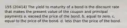 155 (20414) The yield to maturity of a bond is the discount rate that makes the present value of the coupon and principal payments a. exceed the price of the bond. b. equal to zero. c. equal to the price of the bond. d. less than the price of the bond.