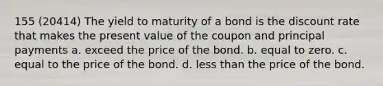 155 (20414) The yield to maturity of a bond is the discount rate that makes the present value of the coupon and principal payments a. exceed the price of the bond. b. equal to zero. c. equal to the price of the bond. d. less than the price of the bond.