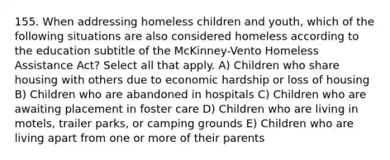 155. When addressing homeless children and youth, which of the following situations are also considered homeless according to the education subtitle of the McKinney-Vento Homeless Assistance Act? Select all that apply. A) Children who share housing with others due to economic hardship or loss of housing B) Children who are abandoned in hospitals C) Children who are awaiting placement in foster care D) Children who are living in motels, trailer parks, or camping grounds E) Children who are living apart from one or more of their parents