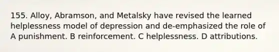 155. Alloy, Abramson, and Metalsky have revised the learned helplessness model of depression and de-emphasized the role of A punishment. B reinforcement. C helplessness. D attributions.