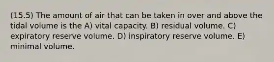 (15.5) The amount of air that can be taken in over and above the tidal volume is the A) vital capacity. B) residual volume. C) expiratory reserve volume. D) inspiratory reserve volume. E) minimal volume.