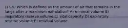 (15.5) Which is defined as the amount of air that remains in the lungs after a maximum exhalation? A) minimal volume B) inspiratory reserve volume C) vital capacity D) expiratory reserve volume E) residual volume