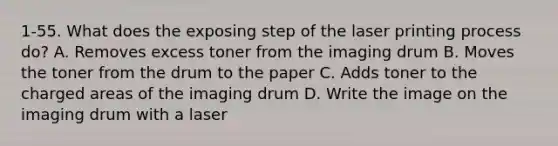 1-55. What does the exposing step of the laser printing process do? A. Removes excess toner from the imaging drum B. Moves the toner from the drum to the paper C. Adds toner to the charged areas of the imaging drum D. Write the image on the imaging drum with a laser