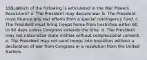 155. Which of the following is articulated in the War Powers Resolution? a. The President may declare war. b. The President must finance any war efforts from a special contingency fund. c. The President must bring troops home from hostilities within 60 to 90 days unless Congress extends the time. d. The President may not nationalize state militias without congressional consent. e. The President may not send troops into hostilities without a declaration of war from Congress or a resolution from the United Nations.