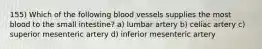 155) Which of the following blood vessels supplies the most blood to the small intestine? a) lumbar artery b) celiac artery c) superior mesenteric artery d) inferior mesenteric artery