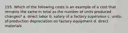 155. Which of the following costs is an example of a cost that remains the same in total as the number of units produced changes? a. direct labor b. salary of a factory supervisor c. units-of-production depreciation on factory equipment d. direct materials