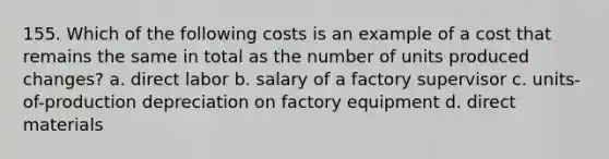 155. Which of the following costs is an example of a cost that remains the same in total as the number of units produced changes? a. direct labor b. salary of a factory supervisor c. units-of-production depreciation on factory equipment d. direct materials