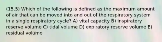 (15.5) Which of the following is defined as the maximum amount of air that can be moved into and out of the respiratory system in a single respiratory cycle? A) vital capacity B) inspiratory reserve volume C) tidal volume D) expiratory reserve volume E) residual volume