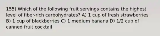 155) Which of the following fruit servings contains the highest level of fiber-rich carbohydrates? A) 1 cup of fresh strawberries B) 1 cup of blackberries C) 1 medium banana D) 1/2 cup of canned fruit cocktail