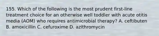 155. Which of the following is the most prudent first-line treatment choice for an otherwise well toddler with acute otitis media (AOM) who requires antimicrobial therapy? A. ceftibuten B. amoxicillin C. cefuroxime D. azithromycin