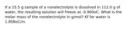 If a 15.5 g sample of a nonelectrolyte is dissolved in 112.0 g of water, the resulting solution will freeze at -0.900oC. What is the molar mass of the nonelectrolyte in g/mol? Kf for water is 1.858oC/m.