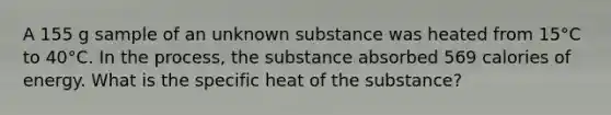 A 155 g sample of an unknown substance was heated from 15°C to 40°C. In the process, the substance absorbed 569 calories of energy. What is the specific heat of the substance?