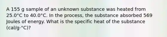 A 155 g sample of an unknown substance was heated from 25.0°C to 40.0°C. In the process, the substance absorbed 569 Joules of energy. What is the specific heat of the substance (cal/g·°C)?