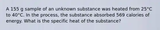 A 155 g sample of an unknown substance was heated from 25°C to 40°C. In the process, the substance absorbed 569 calories of energy. What is the specific heat of the substance?