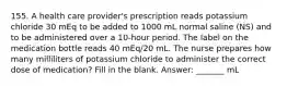 155. A health care provider's prescription reads potassium chloride 30 mEq to be added to 1000 mL normal saline (NS) and to be administered over a 10-hour period. The label on the medication bottle reads 40 mEq/20 mL. The nurse prepares how many milliliters of potassium chloride to administer the correct dose of medication? Fill in the blank. Answer: _______ mL