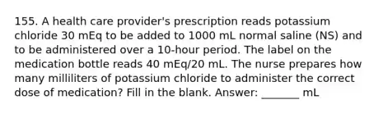 155. A health care provider's prescription reads potassium chloride 30 mEq to be added to 1000 mL normal saline (NS) and to be administered over a 10-hour period. The label on the medication bottle reads 40 mEq/20 mL. The nurse prepares how many milliliters of potassium chloride to administer the correct dose of medication? Fill in the blank. Answer: _______ mL