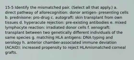 15-5 Identify the mismatched pair. (Select all that apply.) a. direct pathway of allorecognition: donor antigen- presenting cells b. prednisone: pro-drug c. autograft: skin transplant from own tissues d. hyperacute rejection: pre-existing antibodies e. mixed lymphocyte reaction: irradiated donor cells f. xenograft: transplant between two genetically different individuals of the same species g. matching HLA antigens: DNA typing and serology h. anterior chamber-associated immune deviation (ACAID): increased propensity to reject HLAmismatched corneal grafts.