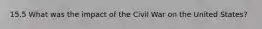 15.5 What was the impact of the Civil War on the United States?