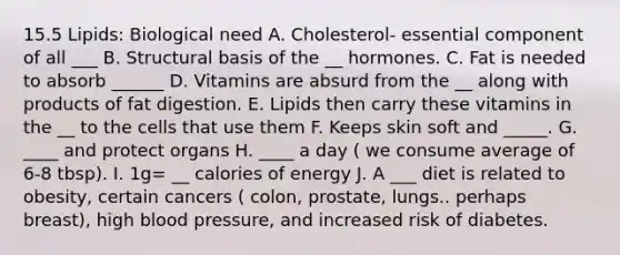 15.5 Lipids: Biological need A. Cholesterol- essential component of all ___ B. Structural basis of the __ hormones. C. Fat is needed to absorb ______ D. Vitamins are absurd from the __ along with products of fat digestion. E. Lipids then carry these vitamins in the __ to the cells that use them F. Keeps skin soft and _____. G. ____ and protect organs H. ____ a day ( we consume average of 6-8 tbsp). I. 1g= __ calories of energy J. A ___ diet is related to obesity, certain cancers ( colon, prostate, lungs.. perhaps breast), high blood pressure, and increased risk of diabetes.