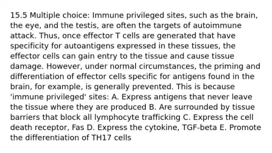 15.5 Multiple choice: Immune privileged sites, such as the brain, the eye, and the testis, are often the targets of autoimmune attack. Thus, once effector T cells are generated that have specificity for autoantigens expressed in these tissues, the effector cells can gain entry to the tissue and cause tissue damage. However, under normal circumstances, the priming and differentiation of effector cells specific for antigens found in the brain, for example, is generally prevented. This is because 'immune privileged' sites: A. Express antigens that never leave the tissue where they are produced B. Are surrounded by tissue barriers that block all lymphocyte trafficking C. Express the cell death receptor, Fas D. Express the cytokine, TGF-beta E. Promote the differentiation of TH17 cells