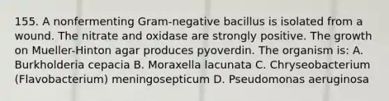 155. A nonfermenting Gram-negative bacillus is isolated from a wound. The nitrate and oxidase are strongly positive. The growth on Mueller-Hinton agar produces pyoverdin. The organism is: A. Burkholderia cepacia B. Moraxella lacunata C. Chryseobacterium (Flavobacterium) meningosepticum D. Pseudomonas aeruginosa