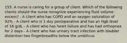 155. A nurse is caring for a group of client. Which of the following clients should the nurse recognize experiencing fluid volume excess? - A client who has COPD and an oxygen saturation of 92% - A client who is 1 day postoperative and has an Hgb level of 16 g/dL - A client who has heart failure and has had orthopnea for 2 days - A client who has urinary tract infection with bladder distention two fingerbreadths below the umbilicus