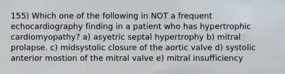 155) Which one of the following in NOT a frequent echocardiography finding in a patient who has hypertrophic cardiomyopathy? a) asyetric septal hypertrophy b) mitral prolapse. c) midsystolic closure of the aortic valve d) systolic anterior mostion of the mitral valve e) mitral insufficiency