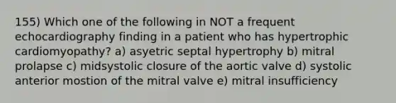 155) Which one of the following in NOT a frequent echocardiography finding in a patient who has hypertrophic cardiomyopathy? a) asyetric septal hypertrophy b) mitral prolapse c) midsystolic closure of the aortic valve d) systolic anterior mostion of the mitral valve e) mitral insufficiency