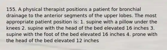 155. A physical therapist positions a patient for bronchial drainage to the anterior segments of the upper lobes. The most appropriate patient position is: 1. supine with a pillow under the knees 2. supine with the head of the bed elevated 16 inches 3. supine with the foot of the bed elevated 16 inches 4. prone with the head of the bed elevated 12 inches