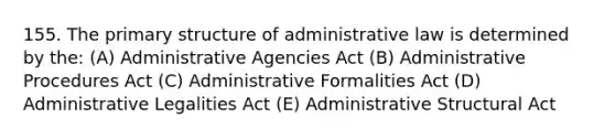 155. The primary structure of administrative law is determined by the: (A) Administrative Agencies Act (B) Administrative Procedures Act (C) Administrative Formalities Act (D) Administrative Legalities Act (E) Administrative Structural Act