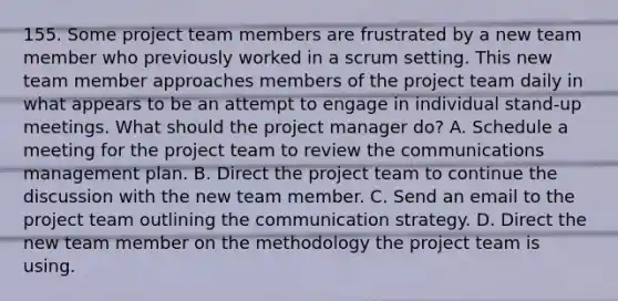 155. Some project team members are frustrated by a new team member who previously worked in a scrum setting. This new team member approaches members of the project team daily in what appears to be an attempt to engage in individual stand-up meetings. What should the project manager do? A. Schedule a meeting for the project team to review the communications management plan. B. Direct the project team to continue the discussion with the new team member. C. Send an email to the project team outlining the communication strategy. D. Direct the new team member on the methodology the project team is using.