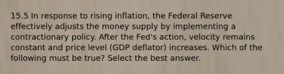 15.5 In response to rising inflation, the Federal Reserve effectively adjusts the money supply by implementing a contractionary policy. After the Fed's action, velocity remains constant and price level (GDP deflator) increases. Which of the following must be true? Select the best answer.