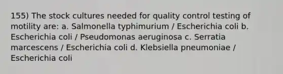 155) The stock cultures needed for quality control testing of motility are: a. Salmonella typhimurium / Escherichia coli b. Escherichia coli / Pseudomonas aeruginosa c. Serratia marcescens / Escherichia coli d. Klebsiella pneumoniae / Escherichia coli