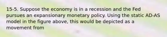 15-5. Suppose the economy is in a recession and the Fed pursues an expansionary <a href='https://www.questionai.com/knowledge/kEE0G7Llsx-monetary-policy' class='anchor-knowledge'>monetary policy</a>. Using the static AD-AS model in the figure above, this would be depicted as a movement from