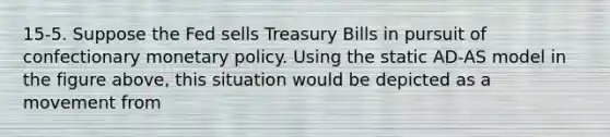 15-5. Suppose the Fed sells Treasury Bills in pursuit of confectionary <a href='https://www.questionai.com/knowledge/kEE0G7Llsx-monetary-policy' class='anchor-knowledge'>monetary policy</a>. Using the static AD-AS model in the figure above, this situation would be depicted as a movement from