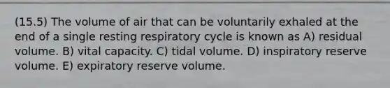 (15.5) The volume of air that can be voluntarily exhaled at the end of a single resting respiratory cycle is known as A) residual volume. B) vital capacity. C) tidal volume. D) inspiratory reserve volume. E) expiratory reserve volume.