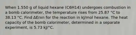 When 1.550 g of liquid hexane (C6H14) undergoes combustion in a bomb calorimeter, the temperature rises from 25.87 °C to 38.13 °C. Find ΔErxn for the reaction in kJ/mol hexane. The heat capacity of the bomb calorimeter, determined in a separate experiment, is 5.73 kJ/°C.