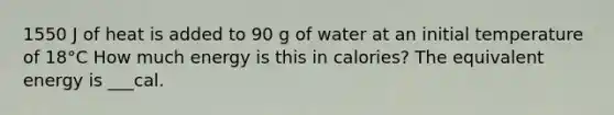 1550 J of heat is added to 90 g of water at an initial temperature of 18°C How much energy is this in calories? The equivalent energy is ___cal.